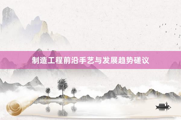 制造工程前沿手艺与发展趋势磋议