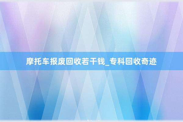 摩托车报废回收若干钱_专科回收奇迹