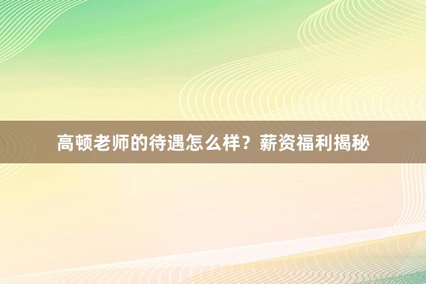 高顿老师的待遇怎么样？薪资福利揭秘