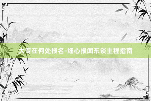 大专在何处报名-细心报闻东谈主程指南